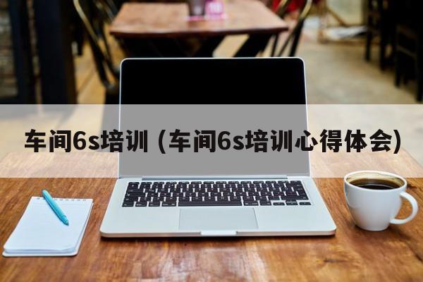 车间6s培训 (车间6s培训心得体会)